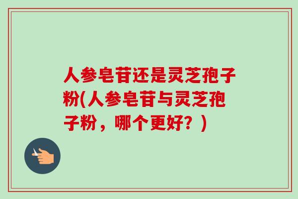 人参皂苷还是灵芝孢子粉(人参皂苷与灵芝孢子粉,哪个更好?) 人参皂苷还是灵芝孢子粉(人参皂苷与灵芝孢子粉,哪个更好?)