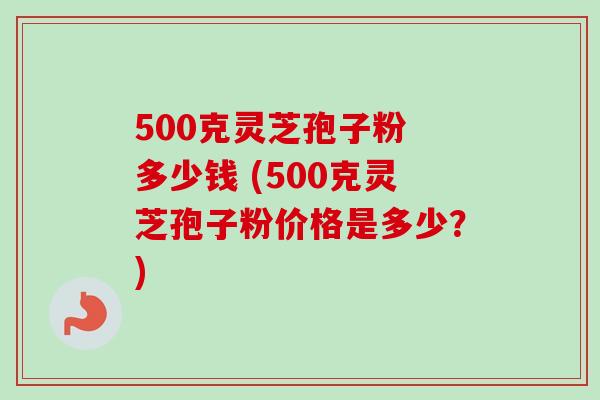 500克灵芝孢子粉 多少钱 (500克灵芝孢子粉价格是多少？)