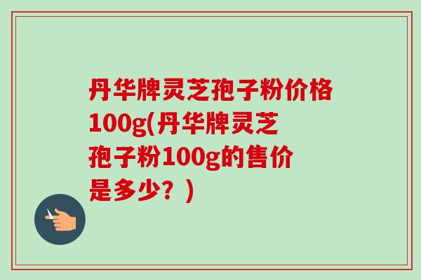 丹华牌灵芝孢子粉价格100g(丹华牌灵芝孢子粉100g的售价是多少？)