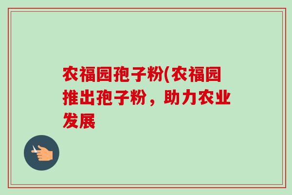 农福园孢子粉(农福园推出孢子粉，助力农业发展