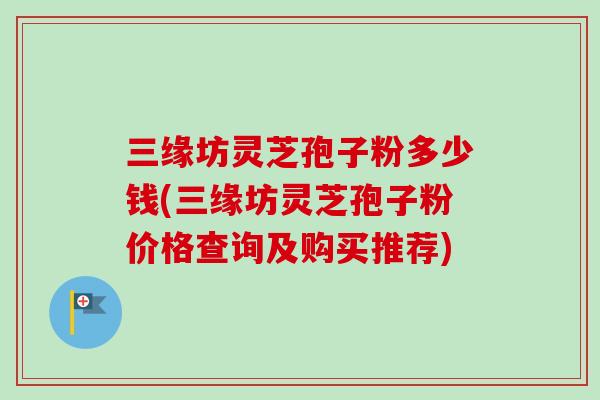 三缘坊灵芝孢子粉多少钱(三缘坊灵芝孢子粉价格查询及购买推荐) 三缘坊灵芝孢子粉多少钱(三缘坊灵芝孢子粉价格查询及购买推荐)