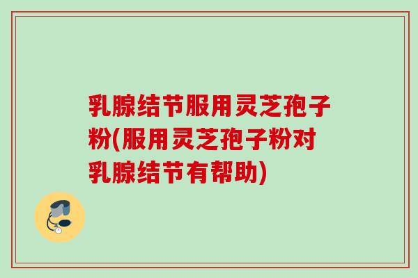 乳腺结节服用灵芝孢子粉(服用灵芝孢子粉对乳腺结节有帮助)
