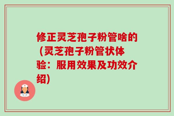 修正灵芝孢子粉管啥的 (灵芝孢子粉管状体验:服用效果及功效介绍) 修正灵芝孢子粉管啥的 (灵芝孢子粉管状体验:服用效果及功效介绍)