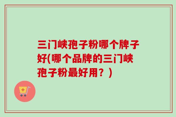 三门峡孢子粉哪个牌子好(哪个品牌的三门峡孢子粉好用?) 三门峡孢子粉哪个牌子好(哪个品牌的三门峡孢子粉好用?)