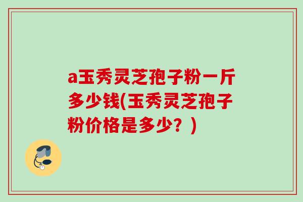 a玉秀灵芝孢子粉一斤多少钱(玉秀灵芝孢子粉价格是多少？)