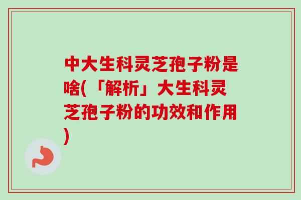 中大生科灵芝孢子粉是啥(「解析」大生科灵芝孢子粉的功效和作用)