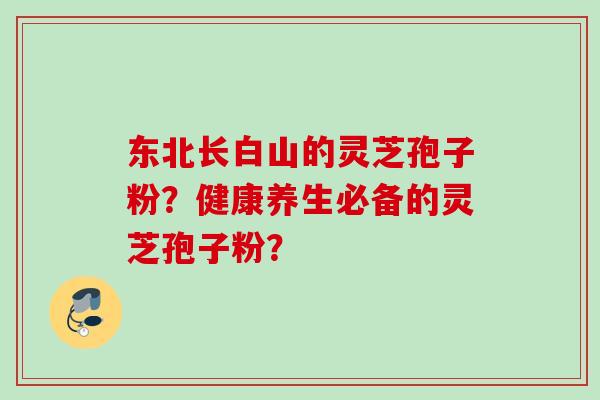 东北长白山的灵芝孢子粉?健康养生必备的灵芝孢子粉? 东北长白山的灵芝孢子粉?健康养生必备的灵芝孢子粉?
