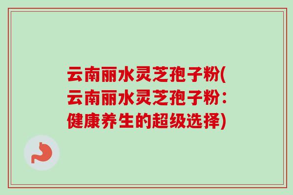 云南丽水灵芝孢子粉(云南丽水灵芝孢子粉:健康养生的超级选择) 云南丽水灵芝孢子粉(云南丽水灵芝孢子粉:健康养生的超级选择)