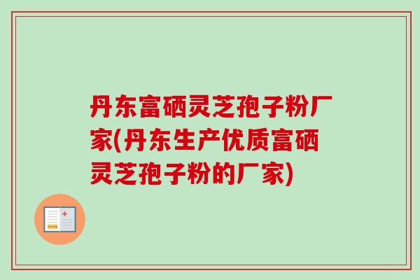 丹东富硒灵芝孢子粉厂家(丹东生产优质富硒灵芝孢子粉的厂家) 丹东富硒灵芝孢子粉厂家(丹东生产优质富硒灵芝孢子粉的厂家)