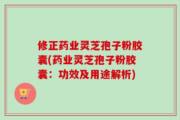 修正药业灵芝孢子粉胶囊(药业灵芝孢子粉胶囊：功效及用途解析)