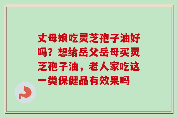 丈母娘吃灵芝孢子油好吗?想给岳父岳母买灵芝孢子油,老人家吃这一类保健品有效果吗 丈母娘吃灵芝孢子油好吗?想给岳父岳母买灵芝孢子油,老人家吃这一类保健品有效果吗