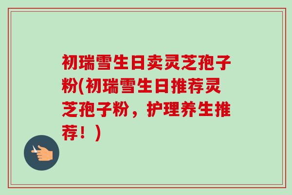初瑞雪生日卖灵芝孢子粉(初瑞雪生日推荐灵芝孢子粉,护理养生推荐!) 初瑞雪生日卖灵芝孢子粉(初瑞雪生日推荐灵芝孢子粉,护理养生推荐!)