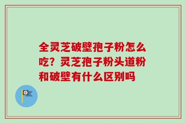 全灵芝破壁孢子粉怎么吃?灵芝孢子粉头道粉和破壁有什么区别吗 全灵芝破壁孢子粉怎么吃?灵芝孢子粉头道粉和破壁有什么区别吗