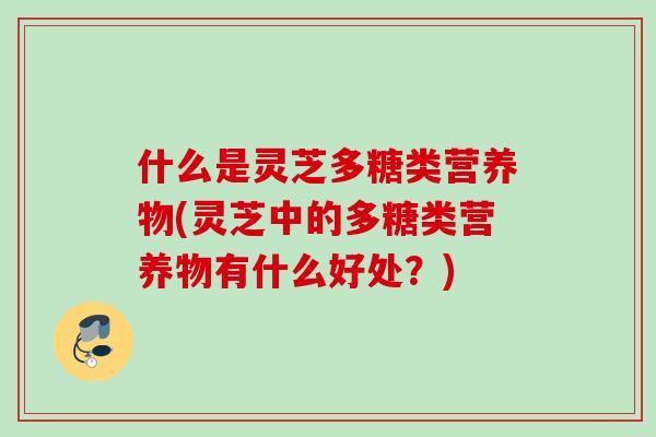 什么是灵芝多糖类营养物(灵芝中的多糖类营养物有什么好处?) 什么是灵芝多糖类营养物(灵芝中的多糖类营养物有什么好处?)