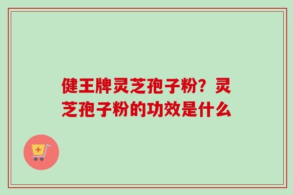 健王牌灵芝孢子粉?灵芝孢子粉的功效是什么 健王牌灵芝孢子粉?灵芝孢子粉的功效是什么