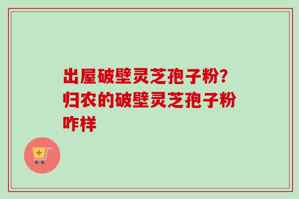 出屋破壁灵芝孢子粉?归农的破壁灵芝孢子粉咋样 出屋破壁灵芝孢子粉?归农的破壁灵芝孢子粉咋样