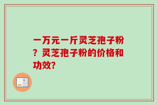 一万元一斤灵芝孢子粉?灵芝孢子粉的价格和功效? 一万元一斤灵芝孢子粉?灵芝孢子粉的价格和功效?
