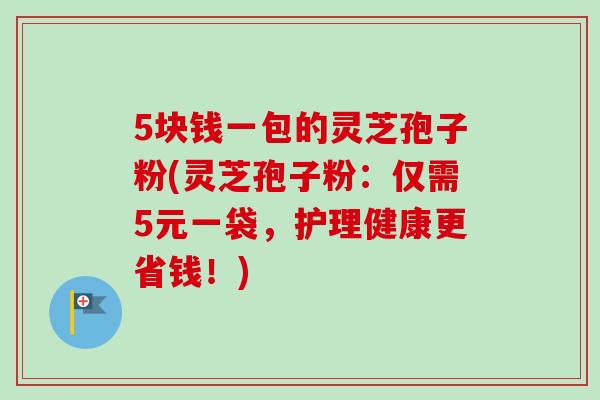 5块钱一包的灵芝孢子粉(灵芝孢子粉:仅需5元一袋,护理健康更省钱!) 5块钱一包的灵芝孢子粉(灵芝孢子粉:仅需5元一袋,护理健康更省钱!)