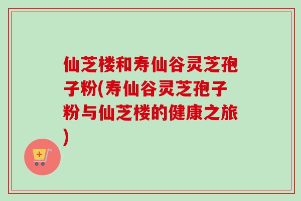仙芝楼和寿仙谷灵芝孢子粉(寿仙谷灵芝孢子粉与仙芝楼的健康之旅) 仙芝楼和寿仙谷灵芝孢子粉(寿仙谷灵芝孢子粉与仙芝楼的健康之旅)