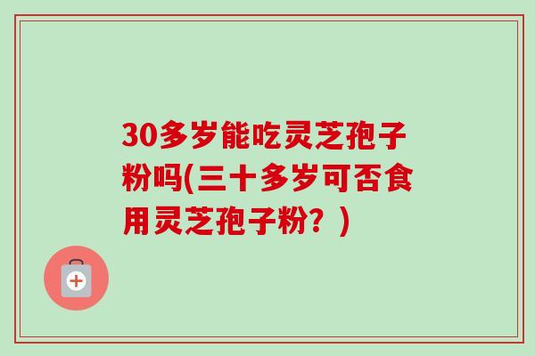 30多岁能吃灵芝孢子粉吗(三十多岁可否食用灵芝孢子粉?) 30多岁能吃灵芝孢子粉吗(三十多岁可否食用灵芝孢子粉?)