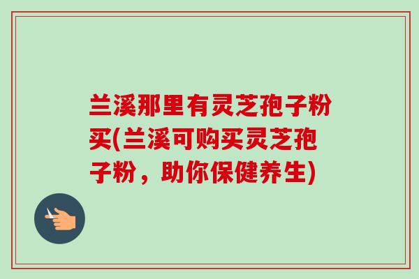 兰溪那里有灵芝孢子粉买(兰溪可购买灵芝孢子粉,助你保健养生) 兰溪那里有灵芝孢子粉买(兰溪可购买灵芝孢子粉,助你保健养生)