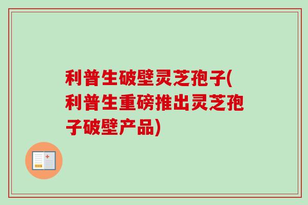 利普生破壁灵芝孢子(利普生重磅推出灵芝孢子破壁产品)