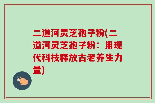 二道河灵芝孢子粉(二道河灵芝孢子粉：用现代科技释放古老养生力量)