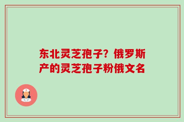东北灵芝孢子?俄罗斯产的灵芝孢子粉俄文名 东北灵芝孢子?俄罗斯产的灵芝孢子粉俄文名