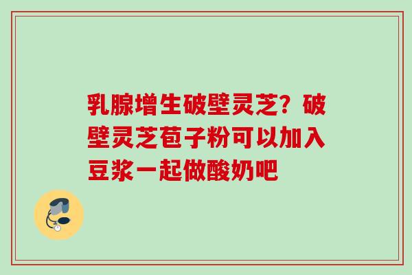乳腺增生破壁灵芝?破壁灵芝苞子粉可以加入豆浆一起做酸奶吧 乳腺增生破壁灵芝?破壁灵芝苞子粉可以加入豆浆一起做酸奶吧