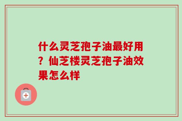 什么灵芝孢子油好用?仙芝楼灵芝孢子油效果怎么样 什么灵芝孢子油好用?仙芝楼灵芝孢子油效果怎么样