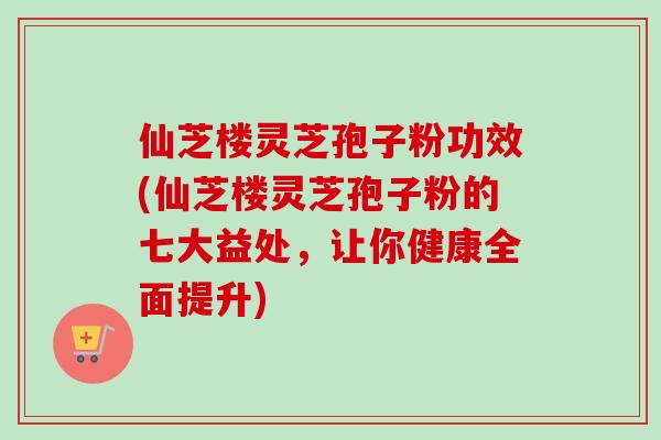 仙芝楼灵芝孢子粉功效(仙芝楼灵芝孢子粉的七大益处,让你健康全面提升) 仙芝楼灵芝孢子粉功效(仙芝楼灵芝孢子粉的七大益处,让你健康全面提升)