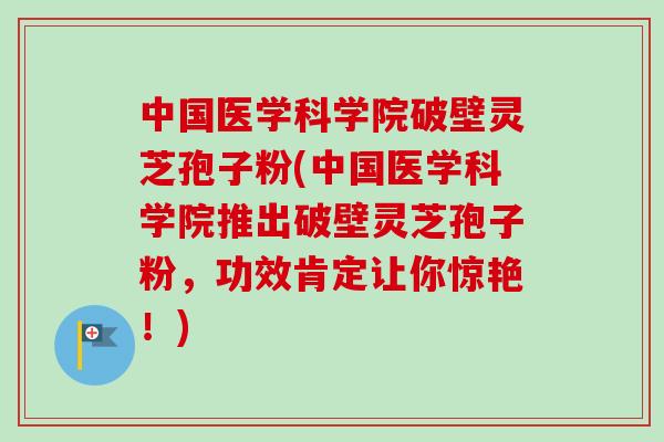 中国医学科学院破壁灵芝孢子粉(中国医学科学院推出破壁灵芝孢子粉,功效肯定让你惊艳!) 中国医学科学院破壁灵芝孢子粉(中国医学科学院推出破壁灵芝孢子粉,功效肯定让你惊艳!)