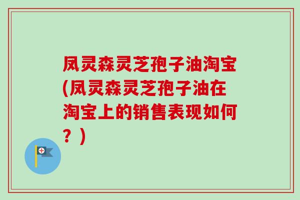 凤灵森灵芝孢子油淘宝(凤灵森灵芝孢子油在淘宝上的销售表现如何?) 凤灵森灵芝孢子油淘宝(凤灵森灵芝孢子油在淘宝上的销售表现如何?)