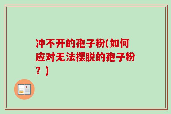 冲不开的孢子粉(如何应对无法摆脱的孢子粉?) 冲不开的孢子粉(如何应对无法摆脱的孢子粉?)