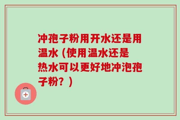 冲孢子粉用开水还是用温水 (使用温水还是热水可以更好地冲泡孢子粉?) 冲孢子粉用开水还是用温水 (使用温水还是热水可以更好地冲泡孢子粉?)