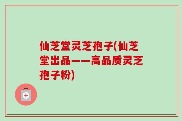 仙芝堂灵芝孢子(仙芝堂出品——高品质灵芝孢子粉) 仙芝堂灵芝孢子(仙芝堂出品——高品质灵芝孢子粉)