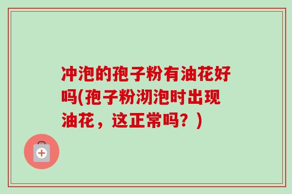 冲泡的孢子粉有油花好吗(孢子粉沏泡时出现油花,这正常吗?) 冲泡的孢子粉有油花好吗(孢子粉沏泡时出现油花,这正常吗?)