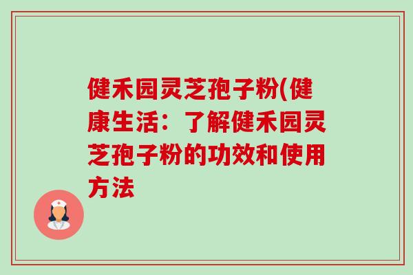 健禾园灵芝孢子粉(健康生活:了解健禾园灵芝孢子粉的功效和使用方法 健禾园灵芝孢子粉(健康生活:了解健禾园灵芝孢子粉的功效和使用方法