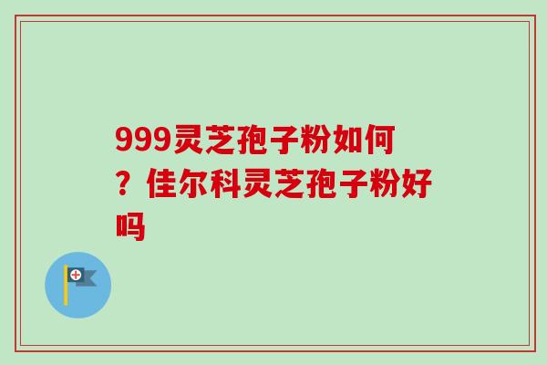 999灵芝孢子粉如何?佳尔科灵芝孢子粉好吗 999灵芝孢子粉如何?佳尔科灵芝孢子粉好吗