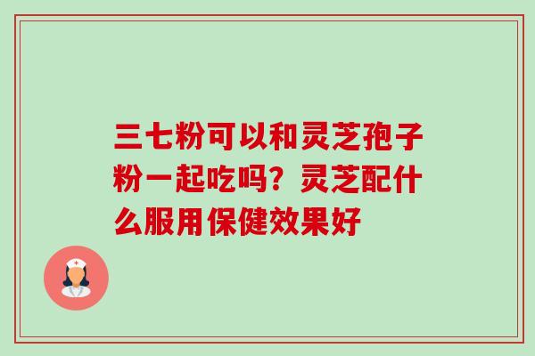 三七粉可以和灵芝孢子粉一起吃吗?灵芝配什么服用保健效果好 三七粉可以和灵芝孢子粉一起吃吗?灵芝配什么服用保健效果好
