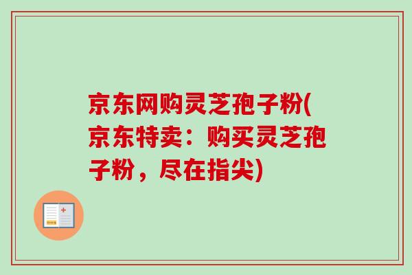 京东网购灵芝孢子粉(京东特卖:购买灵芝孢子粉,尽在指尖) 京东网购灵芝孢子粉(京东特卖:购买灵芝孢子粉,尽在指尖)