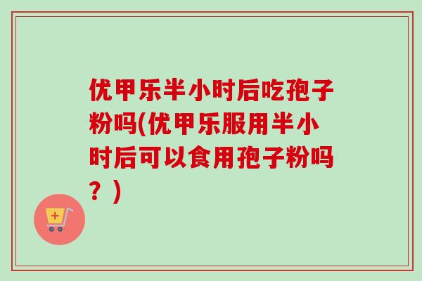 优甲乐半小时后吃孢子粉吗(优甲乐服用半小时后可以食用孢子粉吗?) 优甲乐半小时后吃孢子粉吗(优甲乐服用半小时后可以食用孢子粉吗?)