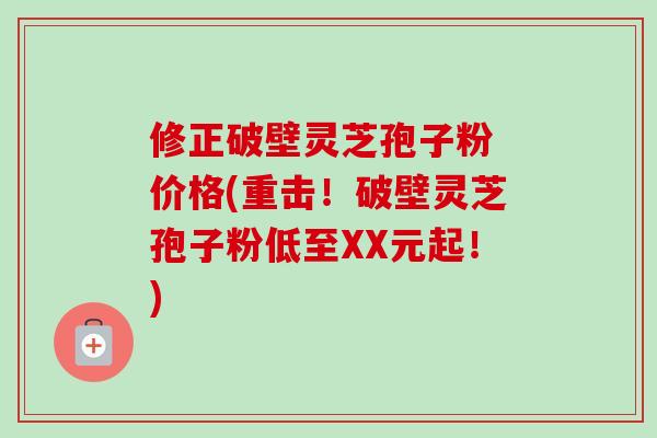 修正破壁灵芝孢子粉 价格(重击！破壁灵芝孢子粉低至XX元起！)