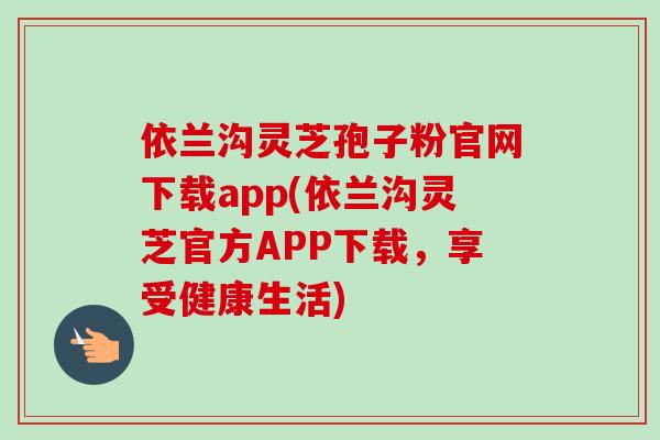 依兰沟灵芝孢子粉官网下载app(依兰沟灵芝官方APP下载，享受健康生活)