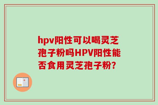 hpv阳性可以喝灵芝孢子粉吗HPV阳性能否食用灵芝孢子粉? hpv阳性可以喝灵芝孢子粉吗HPV阳性能否食用灵芝孢子粉?
