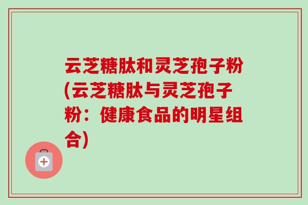云芝糖肽和灵芝孢子粉(云芝糖肽与灵芝孢子粉:健康食品的明星组合) 云芝糖肽和灵芝孢子粉(云芝糖肽与灵芝孢子粉:健康食品的明星组合)