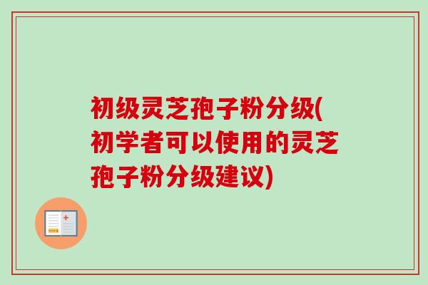 初级灵芝孢子粉分级(初学者可以使用的灵芝孢子粉分级建议) 初级灵芝孢子粉分级(初学者可以使用的灵芝孢子粉分级建议)