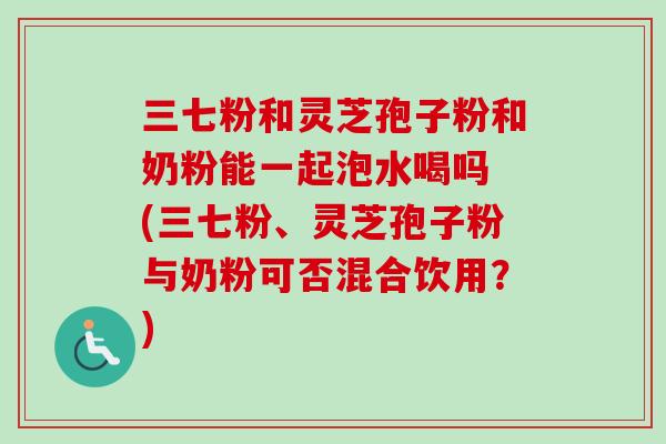 三七粉和灵芝孢子粉和奶粉能一起泡水喝吗 (三七粉、灵芝孢子粉与奶粉可否混合饮用?) 三七粉和灵芝孢子粉和奶粉能一起泡水喝吗 (三七粉、灵芝孢子粉与奶粉可否混合饮用?)