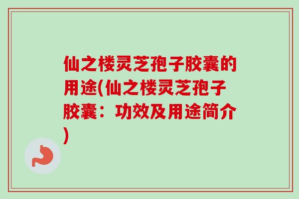 仙之楼灵芝孢子胶囊的用途(仙之楼灵芝孢子胶囊:功效及用途简介) 仙之楼灵芝孢子胶囊的用途(仙之楼灵芝孢子胶囊:功效及用途简介)