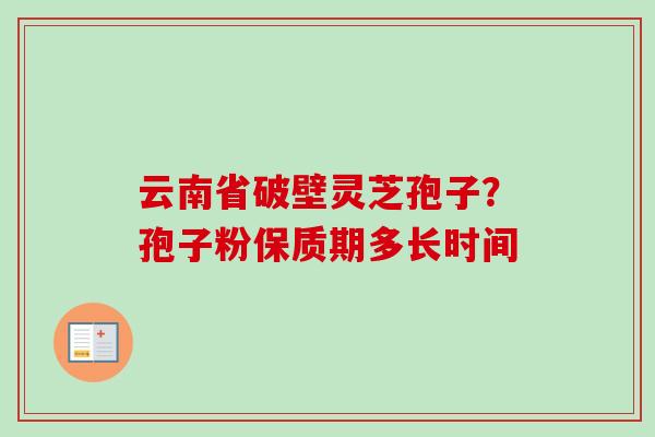 云南省破壁灵芝孢子?孢子粉保质期多长时间 云南省破壁灵芝孢子?孢子粉保质期多长时间